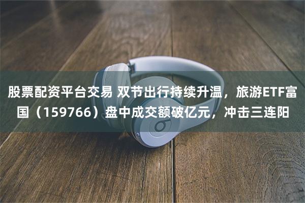 股票配资平台交易 双节出行持续升温，旅游ETF富国（159766）盘中成交额破亿元，冲击三连阳