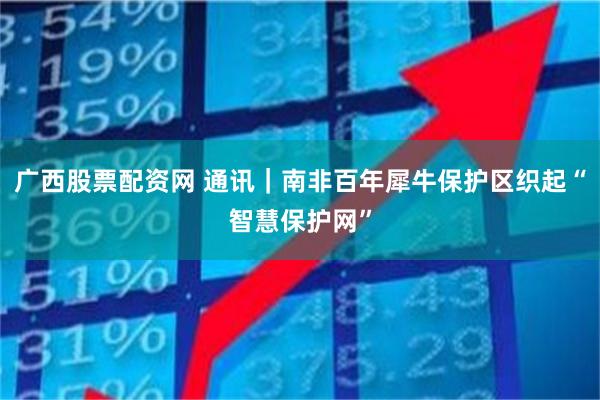 广西股票配资网 通讯｜南非百年犀牛保护区织起“智慧保护网”
