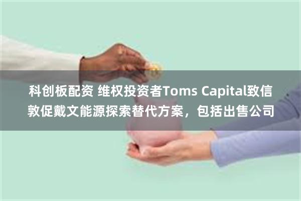 科创板配资 维权投资者Toms Capital致信敦促戴文能源探索替代方案，包括出售公司