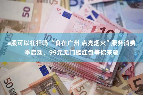 a股可以杠杆吗 “食在广州 点亮烟火”服务消费季启动，99元无门槛红包等你来领