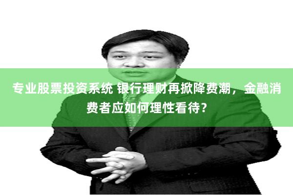 专业股票投资系统 银行理财再掀降费潮，金融消费者应如何理性看待？