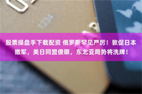 股票操盘手下载配资 俄罗斯罕见严厉！敦促日本撤军，美日同盟傻眼，东北亚局势将洗牌！