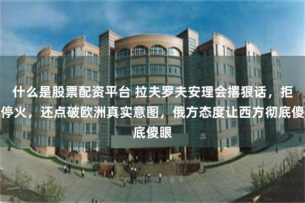 什么是股票配资平台 拉夫罗夫安理会撂狠话，拒绝停火，还点破欧洲真实意图，俄方态度让西方彻底傻眼