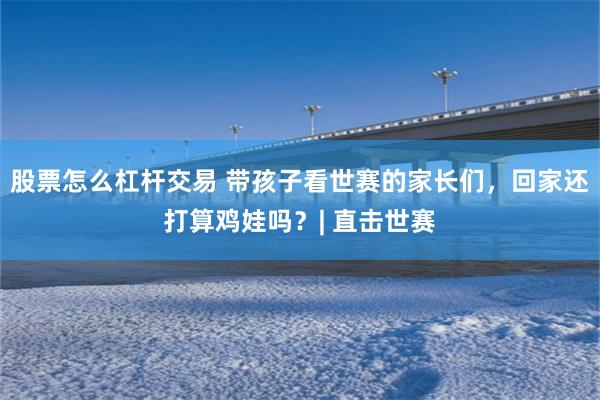股票怎么杠杆交易 带孩子看世赛的家长们，回家还打算鸡娃吗？| 直击世赛