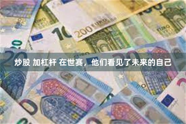 炒股 加杠杆 在世赛，他们看见了未来的自己