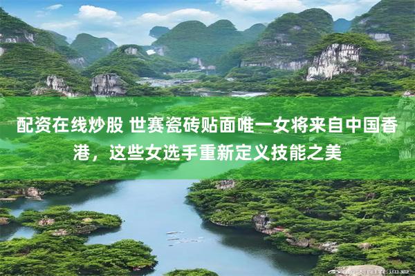 配资在线炒股 世赛瓷砖贴面唯一女将来自中国香港，这些女选手重新定义技能之美