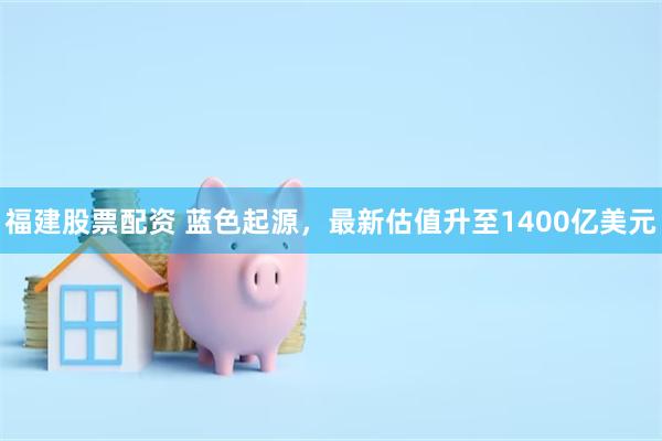 福建股票配资 蓝色起源，最新估值升至1400亿美元