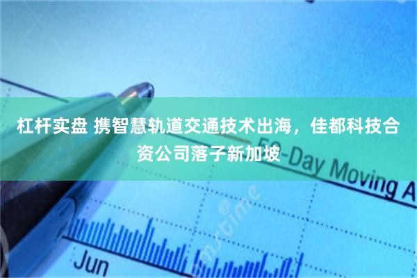 杠杆实盘 携智慧轨道交通技术出海，佳都科技合资公司落子新加坡