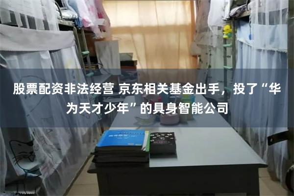 股票配资非法经营 京东相关基金出手，投了“华为天才少年”的具身智能公司