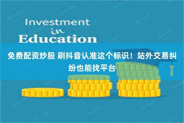 免费配资炒股 刷抖音认准这个标识！站外交易纠纷也能找平台