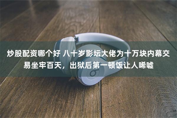 炒股配资哪个好 八十岁影坛大佬为十万块内幕交易坐牢百天，出狱后第一顿饭让人唏嘘