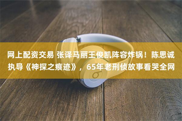 网上配资交易 张译马丽王俊凯阵容炸锅！陈思诚执导《神探之痕迹》，65年老刑侦故事看哭全网