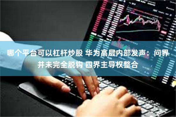 哪个平台可以杠杆炒股 华为高层内部发声：问界并未完全脱钩 四界主导权整合