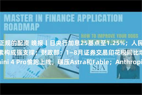 正规的配资 晚报丨日央行加息25基点至1.25%；人民币升破6.7关口，多重因素构成强支撑；财政部：1—8月证券交易印花税同比增长82%；Gemini 4 Pro偷跑上线，碾压Astra和Fable；Anthropic称Claude已主导其26%内部AI研发
