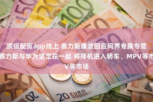 顶级配资app线上 赛力斯康波回应问界专属专营：赛力斯与华为坚定在一起 将择机进入轿车、MPV等市场