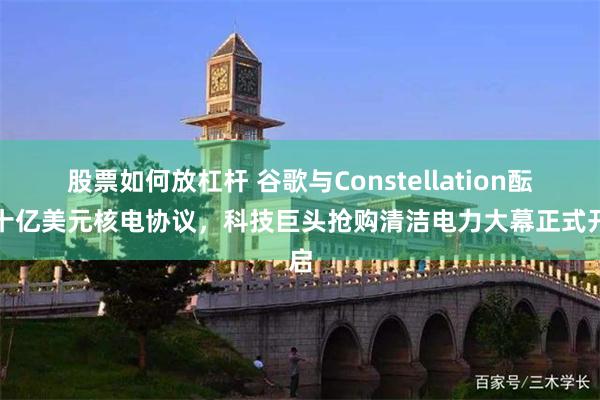 股票如何放杠杆 谷歌与Constellation酝酿十亿美元核电协议，科技巨头抢购清洁电力大幕正式开启