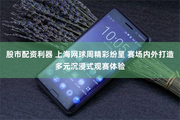 股市配资利器 上海网球周精彩纷呈 赛场内外打造多元沉浸式观赛体验