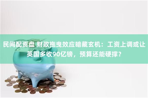 民间配资盘 财政拖曳效应暗藏玄机:工资上调或让英国多收90亿镑,预算还能硬撑?