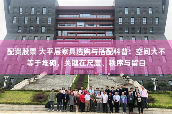 配资股票 大平层家具选购与搭配科普:空间大不等于堆砌,关键在尺度、秩序与留白